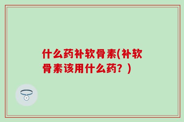 什么药补软骨素(补软骨素该用什么药?)-第1张图片-氨糖科普网 什么药补软骨素(补软骨素该用什么药?)-第1张图片-氨糖科普网