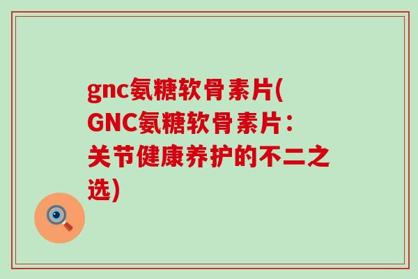 gnc氨糖软骨素片(GNC氨糖软骨素片：关节健康养护的不二之选)-第1张图片-氨糖科普网