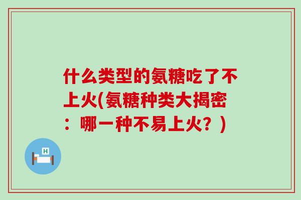 什么类型的氨糖吃了不上火(氨糖种类大揭密:哪一种不易上火?)-第1张图片-氨糖科普网 什么类型的氨糖吃了不上火(氨糖种类大揭密:哪一种不易上火?)-第1张图片-氨糖科普网