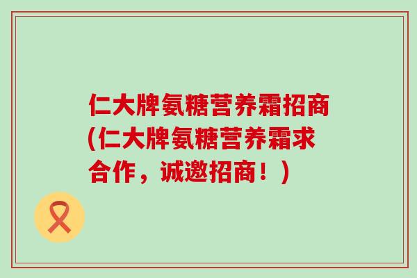 仁大牌氨糖营养霜招商(仁大牌氨糖营养霜求合作,诚邀招商!)-第1张图片-氨糖科普网 仁大牌氨糖营养霜招商(仁大牌氨糖营养霜求合作,诚邀招商!)-第1张图片-氨糖科普网
