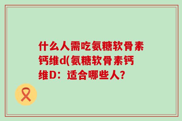 什么人需吃氨糖软骨素钙维d(氨糖软骨素钙维D:适合哪些人?-第1张图片-氨糖科普网 什么人需吃氨糖软骨素钙维d(氨糖软骨素钙维D:适合哪些人?-第1张图片-氨糖科普网