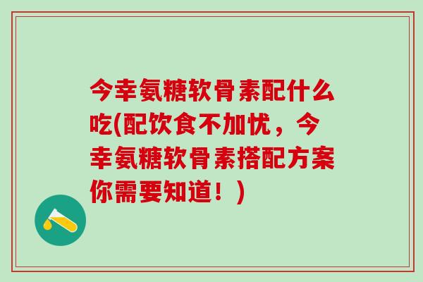 今幸氨糖软骨素配什么吃(配饮食不加忧,今幸氨糖软骨素搭配方案你需要知道!)-第1张图片-氨糖科普网 今幸氨糖软骨素配什么吃(配饮食不加忧,今幸氨糖软骨素搭配方案你需要知道!)-第1张图片-氨糖科普网