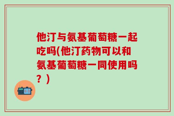 他汀与氨基葡萄糖一起吃吗(他汀药物可以和氨基葡萄糖一同使用吗？)-第1张图片-氨糖科普网