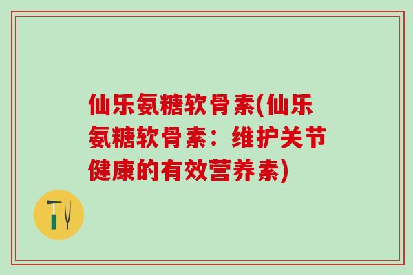 仙乐氨糖软骨素(仙乐氨糖软骨素：维护关节健康的有效营养素)-第1张图片-氨糖科普网