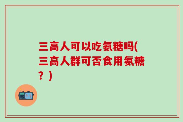 三高人可以吃氨糖吗(三高人群可否食用氨糖？)-第1张图片-氨糖科普网