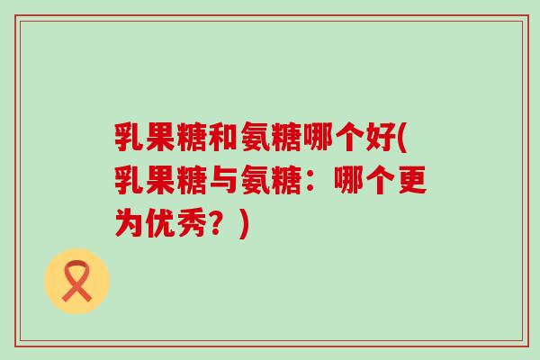 乳果糖和氨糖哪个好(乳果糖与氨糖:哪个更为优秀?)-第1张图片-氨糖科普网 乳果糖和氨糖哪个好(乳果糖与氨糖:哪个更为优秀?)-第1张图片-氨糖科普网