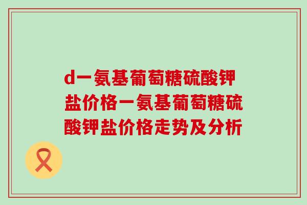 d一氨基葡萄糖硫酸钾盐价格一氨基葡萄糖硫酸钾盐价格走势及分析-第1张图片-氨糖科普网 d一氨基葡萄糖硫酸钾盐价格一氨基葡萄糖硫酸钾盐价格走势及分析-第1张图片-氨糖科普网