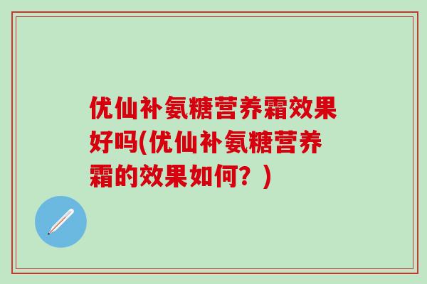 优仙补氨糖营养霜效果好吗(优仙补氨糖营养霜的效果如何?)-第1张图片-氨糖科普网 优仙补氨糖营养霜效果好吗(优仙补氨糖营养霜的效果如何?)-第1张图片-氨糖科普网