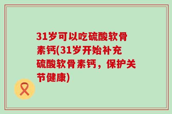 31岁可以吃硫酸软骨素钙(31岁开始补充硫酸软骨素钙,保护关节健康)-第1张图片-氨糖科普网 31岁可以吃硫酸软骨素钙(31岁开始补充硫酸软骨素钙,保护关节健康)-第1张图片-氨糖科普网