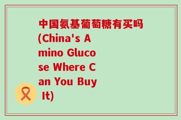 中国氨基葡萄糖有买吗(China's Amino Glucose Where Can You Buy It)-第1张图片-氨糖科普网 中国氨基葡萄糖有买吗(China's Amino Glucose Where Can You Buy It)-第1张图片-氨糖科普网