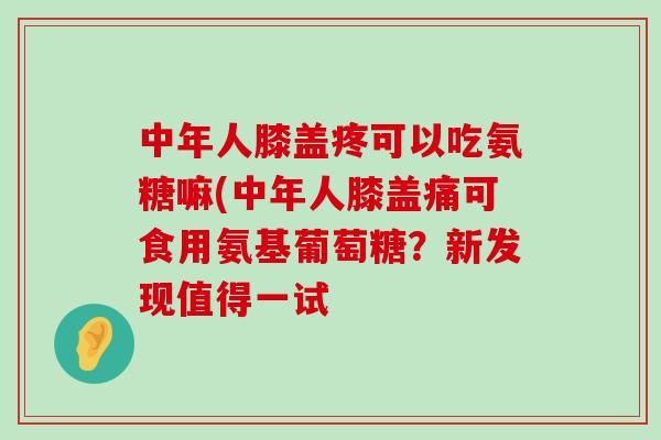 中年人膝盖疼可以吃氨糖嘛(中年人膝盖痛可食用氨基葡萄糖?新发现值得一试-第1张图片-氨糖科普网 中年人膝盖疼可以吃氨糖嘛(中年人膝盖痛可食用氨基葡萄糖?新发现值得一试-第1张图片-氨糖科普网