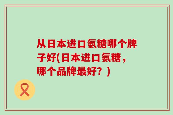 从日本进口氨糖哪个牌子好(日本进口氨糖,哪个品牌最好?)-第1张图片-氨糖科普网 从日本进口氨糖哪个牌子好(日本进口氨糖,哪个品牌最好?)-第1张图片-氨糖科普网