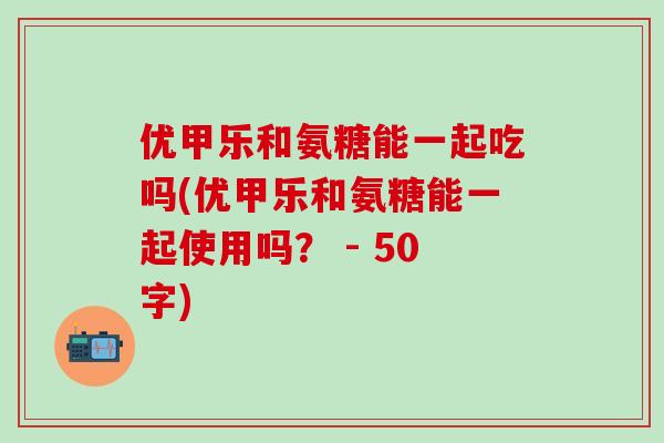 优甲乐和氨糖能一起吃吗(优甲乐和氨糖能一起使用吗? - 50字)-第1张图片-氨糖科普网 优甲乐和氨糖能一起吃吗(优甲乐和氨糖能一起使用吗? - 50字)-第1张图片-氨糖科普网