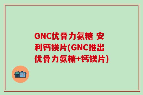 GNC优骨力氨糖 安利钙镁片(GNC推出优骨力氨糖+钙镁片)-第1张图片-氨糖科普网 GNC优骨力氨糖 安利钙镁片(GNC推出优骨力氨糖+钙镁片)-第1张图片-氨糖科普网