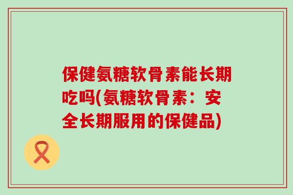 保健氨糖软骨素能长期吃吗(氨糖软骨素：安全长期服用的保健品)-第1张图片-氨糖科普网