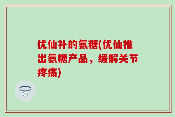 优仙补的氨糖(优仙推出氨糖产品，缓解关节疼痛)-第1张图片-氨糖科普网