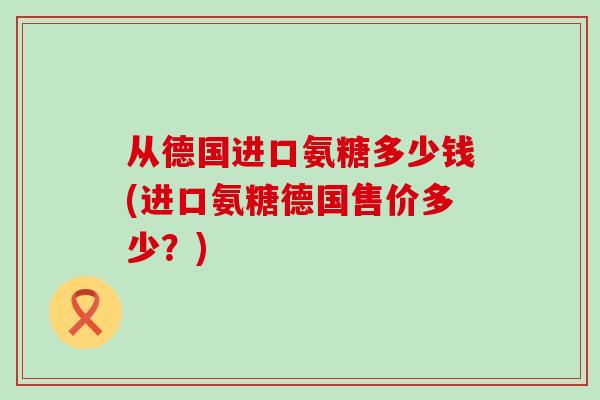 从德国进口氨糖多少钱(进口氨糖德国售价多少？)-第1张图片-氨糖科普网