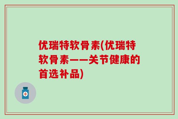 优瑞特软骨素(优瑞特软骨素——关节健康的首选补品)-第1张图片-氨糖科普网 优瑞特软骨素(优瑞特软骨素——关节健康的首选补品)-第1张图片-氨糖科普网