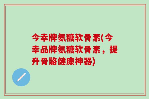 今幸牌氨糖软骨素(今幸品牌氨糖软骨素,提升骨骼健康神器)-第1张图片-氨糖科普网 今幸牌氨糖软骨素(今幸品牌氨糖软骨素,提升骨骼健康神器)-第1张图片-氨糖科普网