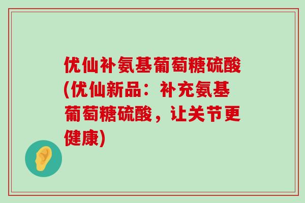 优仙补氨基葡萄糖硫酸(优仙新品：补充氨基葡萄糖硫酸，让关节更健康)-第1张图片-氨糖科普网