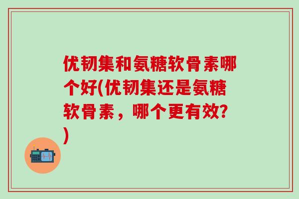 优韧集和氨糖软骨素哪个好(优韧集还是氨糖软骨素，哪个更有效？)-第1张图片-氨糖科普网