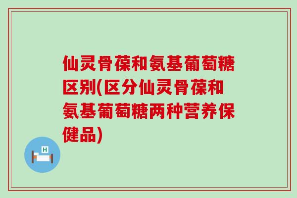 仙灵骨葆和氨基葡萄糖区别(区分仙灵骨葆和氨基葡萄糖两种营养保健品)-第1张图片-氨糖科普网