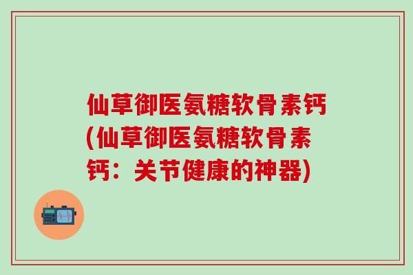 仙草御医氨糖软骨素钙(仙草御医氨糖软骨素钙:关节健康的神器)-第1张图片-氨糖科普网 仙草御医氨糖软骨素钙(仙草御医氨糖软骨素钙:关节健康的神器)-第1张图片-氨糖科普网