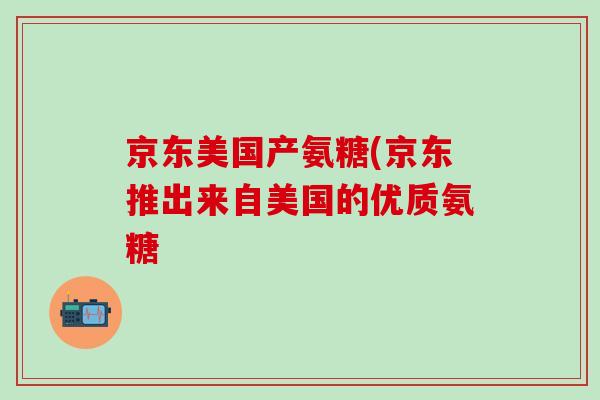 京东美国产氨糖(京东推出来自美国的优质氨糖-第1张图片-氨糖科普网 京东美国产氨糖(京东推出来自美国的优质氨糖-第1张图片-氨糖科普网