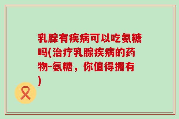 乳腺有疾病可以吃氨糖吗(治疗乳腺疾病的药物-氨糖,你值得拥有)-第1张图片-氨糖科普网 乳腺有疾病可以吃氨糖吗(治疗乳腺疾病的药物-氨糖,你值得拥有)-第1张图片-氨糖科普网