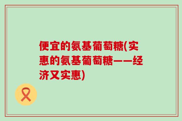 便宜的氨基葡萄糖(实惠的氨基葡萄糖——经济又实惠)-第1张图片-氨糖科普网