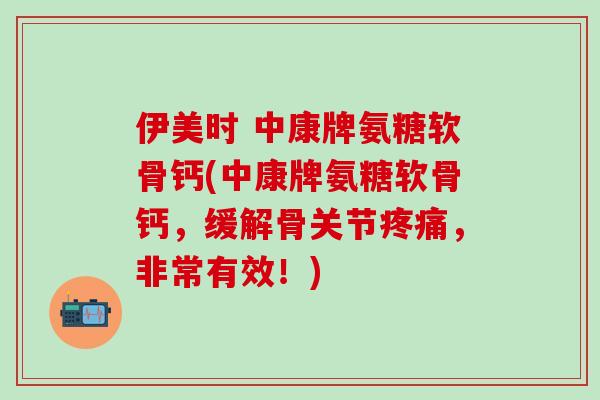 伊美时 中康牌氨糖软骨钙(中康牌氨糖软骨钙，缓解骨关节疼痛，非常有效！)-第1张图片-氨糖科普网