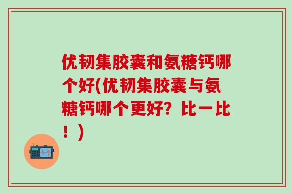 优韧集胶囊和氨糖钙哪个好(优韧集胶囊与氨糖钙哪个更好?比一比!)-第1张图片-氨糖科普网 优韧集胶囊和氨糖钙哪个好(优韧集胶囊与氨糖钙哪个更好?比一比!)-第1张图片-氨糖科普网