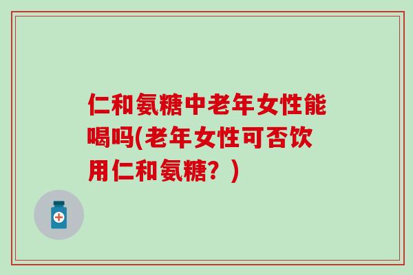 仁和氨糖中老年女性能喝吗(老年女性可否饮用仁和氨糖?)-第1张图片-氨糖科普网 仁和氨糖中老年女性能喝吗(老年女性可否饮用仁和氨糖?)-第1张图片-氨糖科普网