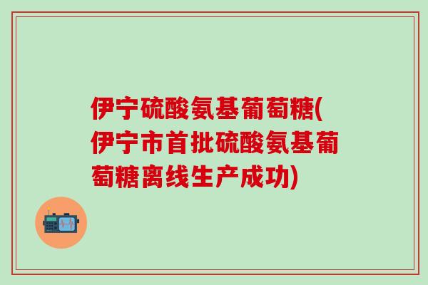 伊宁硫酸氨基葡萄糖(伊宁市首批硫酸氨基葡萄糖离线生产成功)-第1张图片-氨糖科普网
