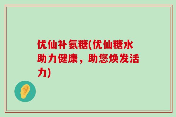 优仙补氨糖(优仙糖水助力健康，助您焕发活力)-第1张图片-氨糖科普网