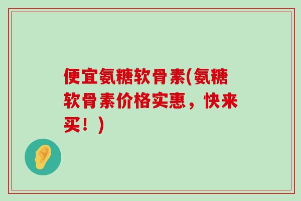 便宜氨糖软骨素(氨糖软骨素价格实惠,快来买!)-第1张图片-氨糖科普网 便宜氨糖软骨素(氨糖软骨素价格实惠,快来买!)-第1张图片-氨糖科普网