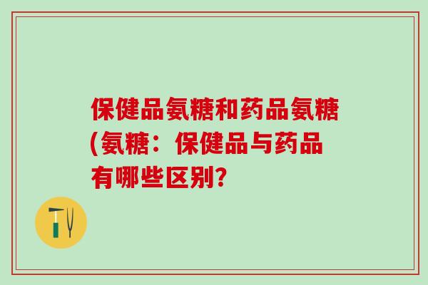 保健品氨糖和药品氨糖(氨糖：保健品与药品有哪些区别？-第1张图片-氨糖科普网