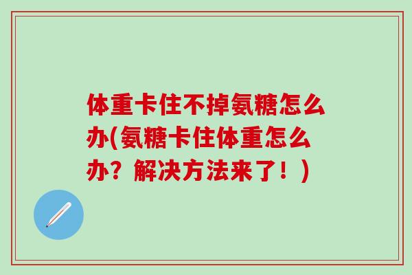 体重卡住不掉氨糖怎么办(氨糖卡住体重怎么办?解决方法来了!)-第1张图片-氨糖科普网 体重卡住不掉氨糖怎么办(氨糖卡住体重怎么办?解决方法来了!)-第1张图片-氨糖科普网