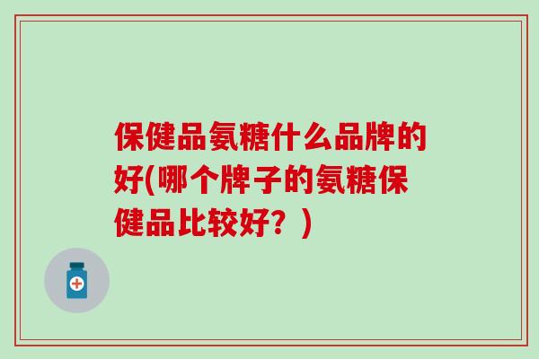 保健品氨糖什么品牌的好(哪个牌子的氨糖保健品比较好?)-第1张图片-氨糖科普网 保健品氨糖什么品牌的好(哪个牌子的氨糖保健品比较好?)-第1张图片-氨糖科普网
