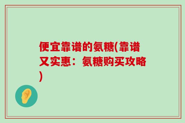 便宜靠谱的氨糖(靠谱又实惠:氨糖购买攻略)-第1张图片-氨糖科普网 便宜靠谱的氨糖(靠谱又实惠:氨糖购买攻略)-第1张图片-氨糖科普网
