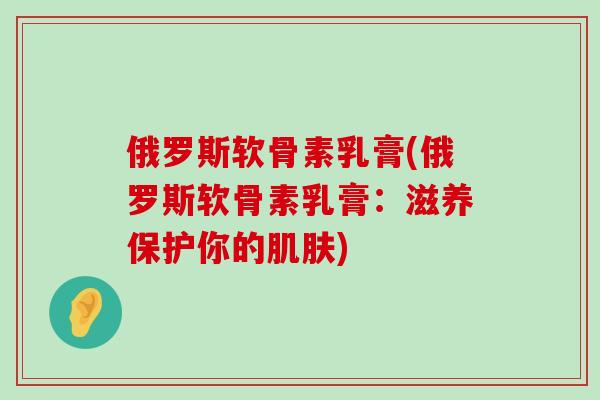 俄罗斯软骨素乳膏(俄罗斯软骨素乳膏:滋养保护你的肌肤)-第1张图片-氨糖科普网 俄罗斯软骨素乳膏(俄罗斯软骨素乳膏:滋养保护你的肌肤)-第1张图片-氨糖科普网