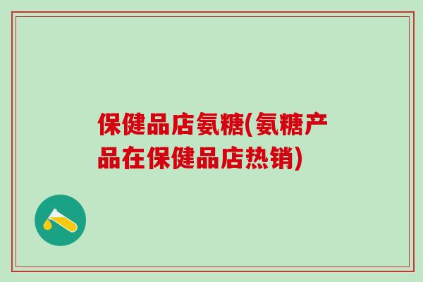 保健品店氨糖(氨糖产品在保健品店热销)-第1张图片-氨糖科普网