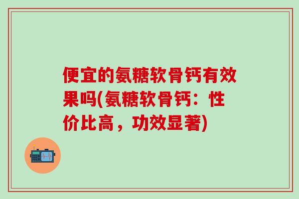 便宜的氨糖软骨钙有效果吗(氨糖软骨钙:性价比高,功效显著)-第1张图片-氨糖科普网 便宜的氨糖软骨钙有效果吗(氨糖软骨钙:性价比高,功效显著)-第1张图片-氨糖科普网