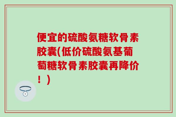 便宜的硫酸氨糖软骨素胶囊(低价硫酸氨基葡萄糖软骨素胶囊再降价!)-第1张图片-氨糖科普网 便宜的硫酸氨糖软骨素胶囊(低价硫酸氨基葡萄糖软骨素胶囊再降价!)-第1张图片-氨糖科普网