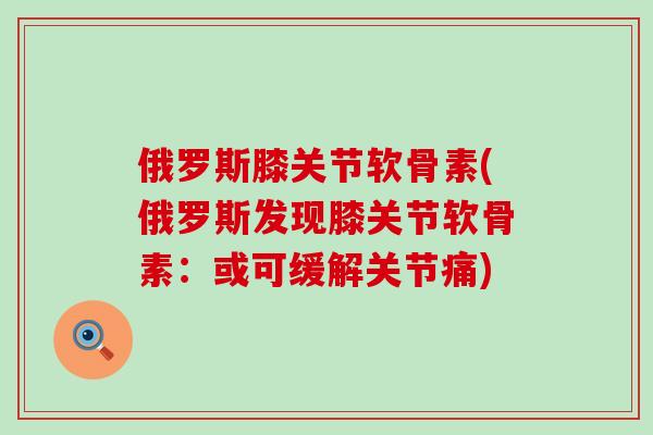 俄罗斯膝关节软骨素(俄罗斯发现膝关节软骨素：或可缓解关节痛)-第1张图片-氨糖科普网