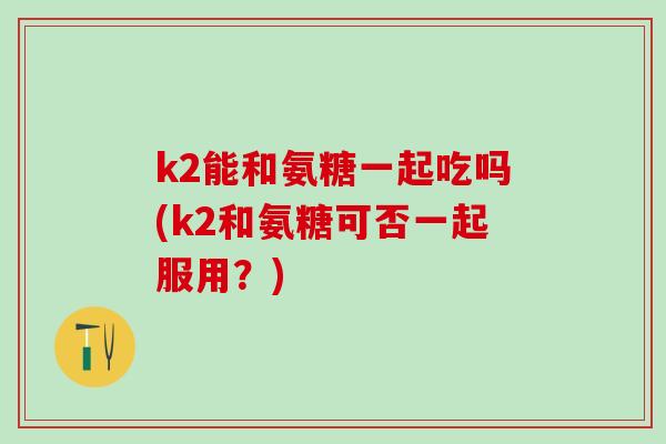 k2能和氨糖一起吃吗(k2和氨糖可否一起服用？)-第1张图片-氨糖科普网