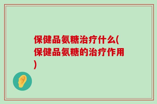 保健品氨糖治疗什么(保健品氨糖的治疗作用)-第1张图片-氨糖科普网 保健品氨糖治疗什么(保健品氨糖的治疗作用)-第1张图片-氨糖科普网