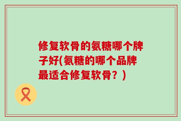 修复软骨的氨糖哪个牌子好(氨糖的哪个品牌最适合修复软骨？)-第1张图片-氨糖科普网
