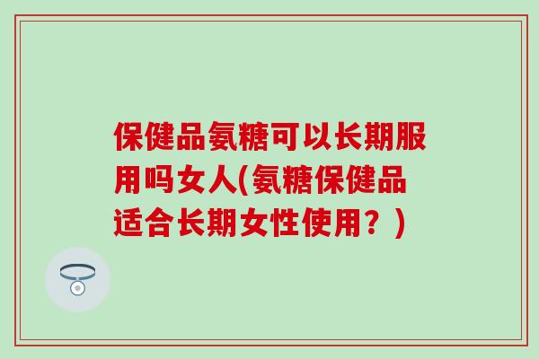 保健品氨糖可以长期服用吗女人(氨糖保健品适合长期女性使用?)-第1张图片-氨糖科普网 保健品氨糖可以长期服用吗女人(氨糖保健品适合长期女性使用?)-第1张图片-氨糖科普网