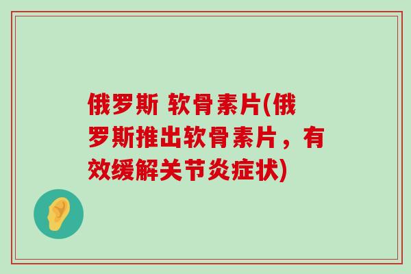 俄罗斯 软骨素片(俄罗斯推出软骨素片,有效缓解关节炎症状)-第1张图片-氨糖科普网 俄罗斯 软骨素片(俄罗斯推出软骨素片,有效缓解关节炎症状)-第1张图片-氨糖科普网